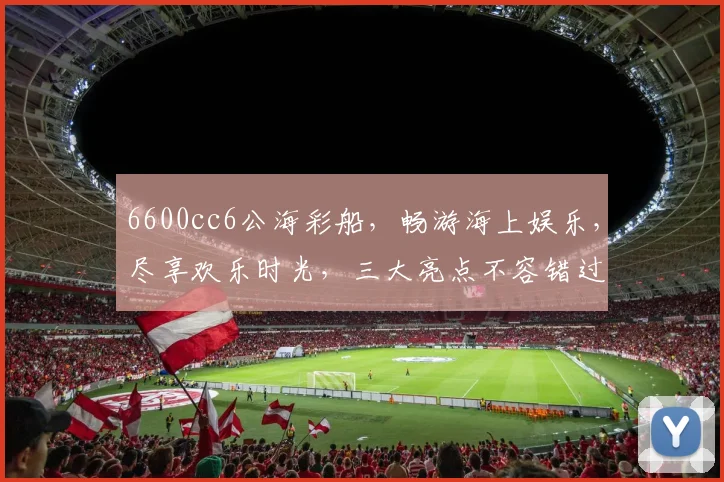6600cc6公海彩船，畅游海上娱乐，尽享欢乐时光，三大亮点不容错过