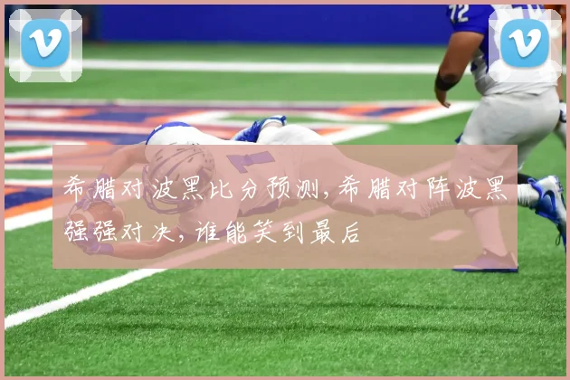 希腊对波黑比分预测,希腊对阵波黑强强对决,谁能笑到最后