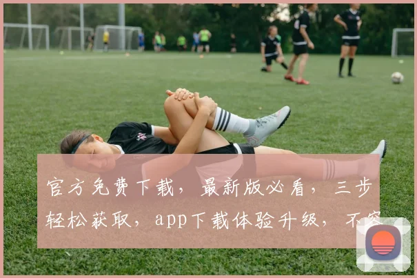 官方免费下载，最新版必看，三步轻松获取，app下载体验升级，不容错过，速来