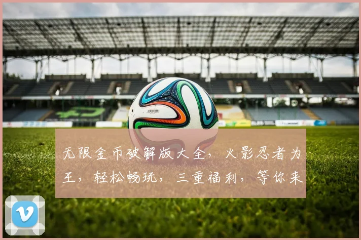 无限金币破解版大全，火影忍者为王，轻松畅玩，三重福利，等你来拿