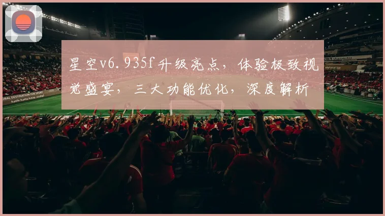 星空v6.935f升级亮点，体验极致视觉盛宴，三大功能优化，深度解析，不容错过