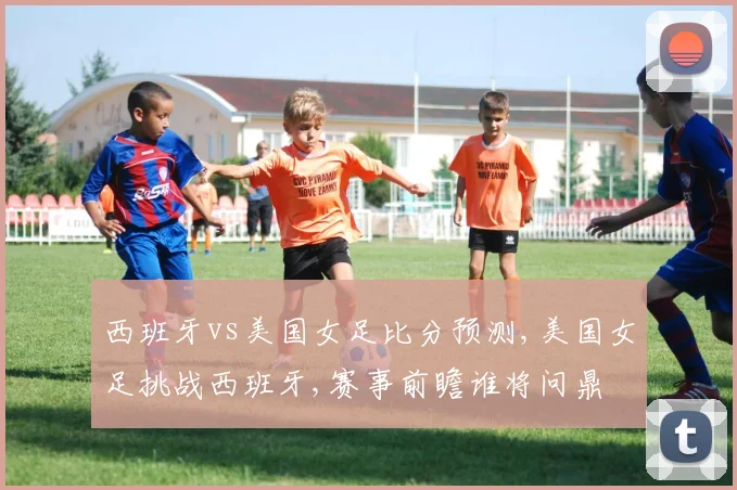 西班牙vs美国女足比分预测,美国女足挑战西班牙,赛事前瞻谁将问鼎